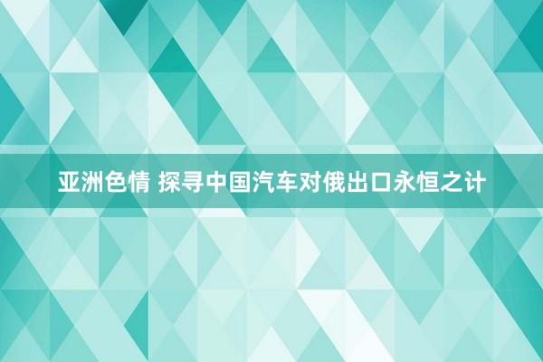 亚洲色情 探寻中国汽车对俄出口永恒之计