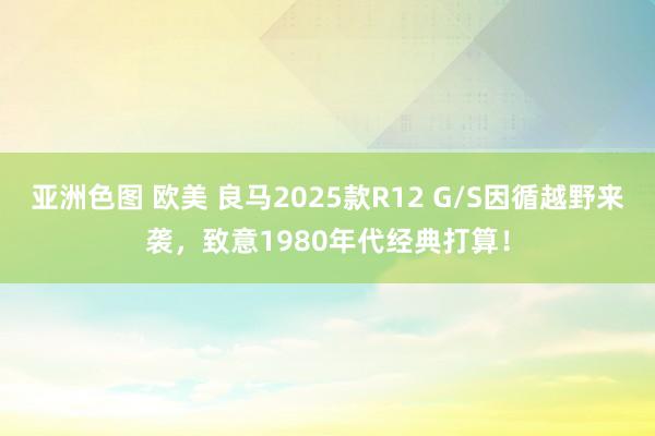 亚洲色图 欧美 良马2025款R12 G/S因循越野来袭，致意1980年代经典打算！