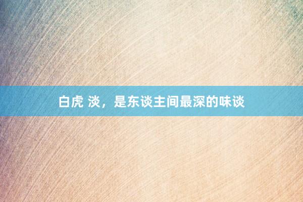 白虎 淡，是东谈主间最深的味谈