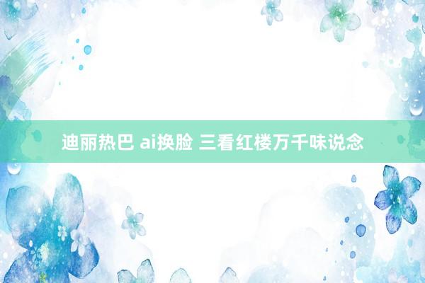 迪丽热巴 ai换脸 三看红楼万千味说念