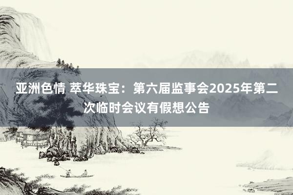 亚洲色情 萃华珠宝：第六届监事会2025年第二次临时会议有假想公告