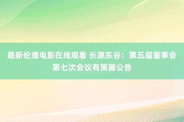最新伦理电影在线观看 长源东谷：第五届董事会第七次会议有策画公告