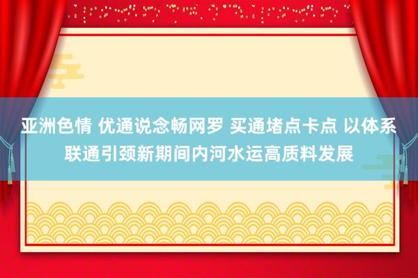 亚洲色情 优通说念畅网罗 买通堵点卡点 以体系联通引颈新期间内河水运高质料发展