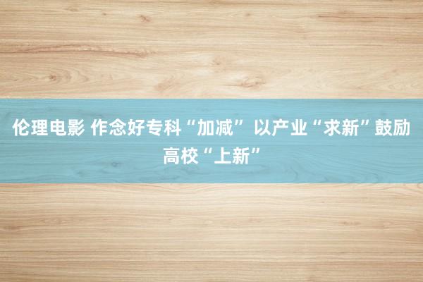 伦理电影 作念好专科“加减” 以产业“求新”鼓励高校“上新”