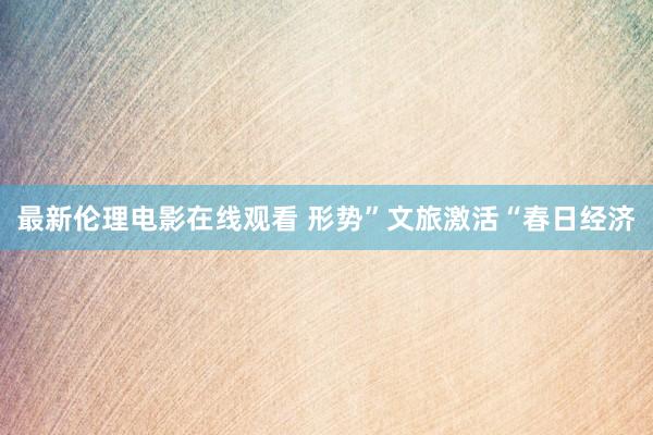 最新伦理电影在线观看 形势”文旅激活“春日经济