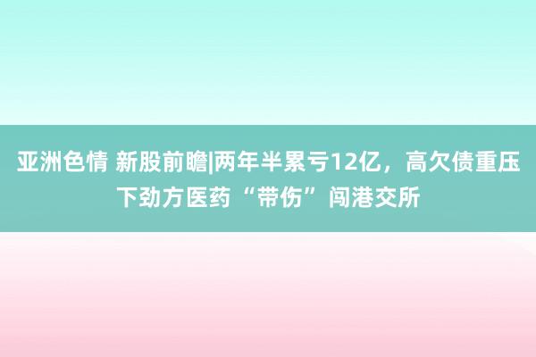 亚洲色情 新股前瞻|两年半累亏12亿，高欠债重压下劲方医药 “带伤” 闯港交所