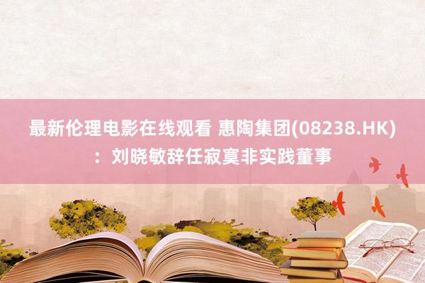 最新伦理电影在线观看 惠陶集团(08238.HK)：刘晓敏辞任寂寞非实践董事