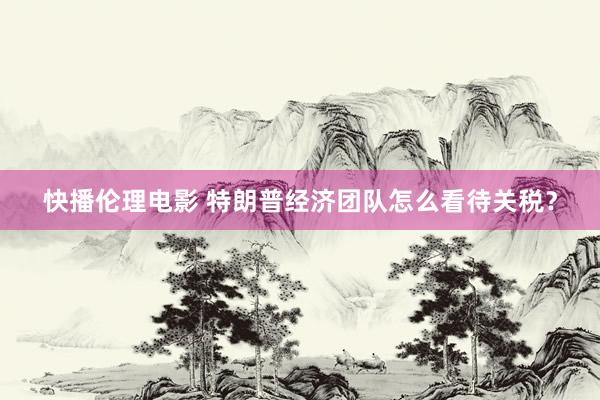 快播伦理电影 特朗普经济团队怎么看待关税？