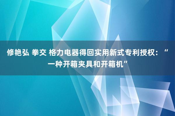修艳弘 拳交 格力电器得回实用新式专利授权：“一种开箱夹具和开箱机”