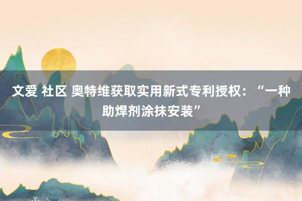 文爱 社区 奥特维获取实用新式专利授权：“一种助焊剂涂抹安装”
