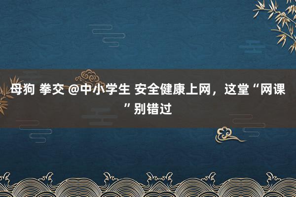 母狗 拳交 @中小学生 安全健康上网，这堂“网课”别错过