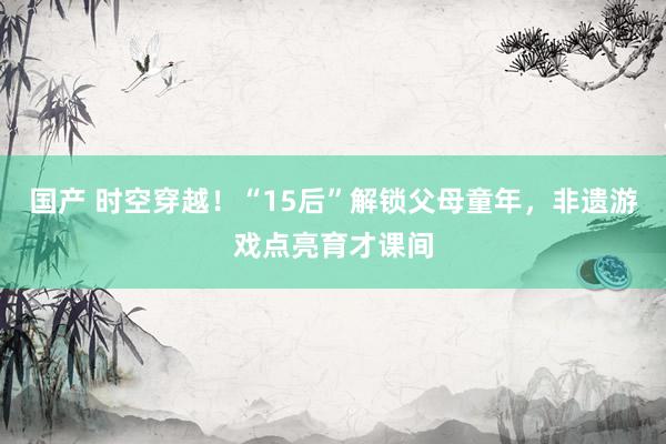 国产 时空穿越！“15后”解锁父母童年，非遗游戏点亮育才课间