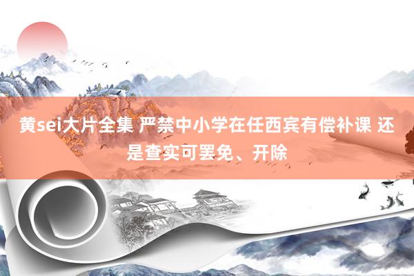 黄sei大片全集 严禁中小学在任西宾有偿补课 还是查实可罢免、开除