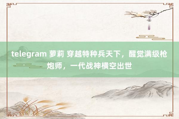 telegram 萝莉 穿越特种兵天下，醒觉满级枪炮师，一代战神横空出世