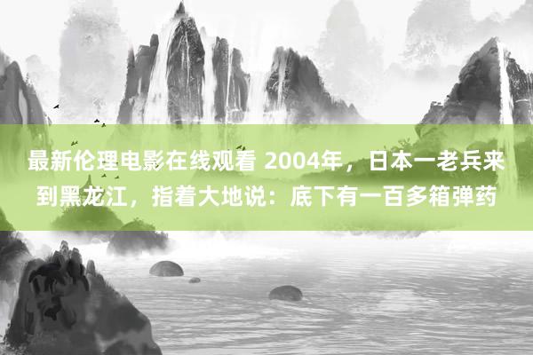 最新伦理电影在线观看 2004年，日本一老兵来到黑龙江，指着大地说：底下有一百多箱弹药