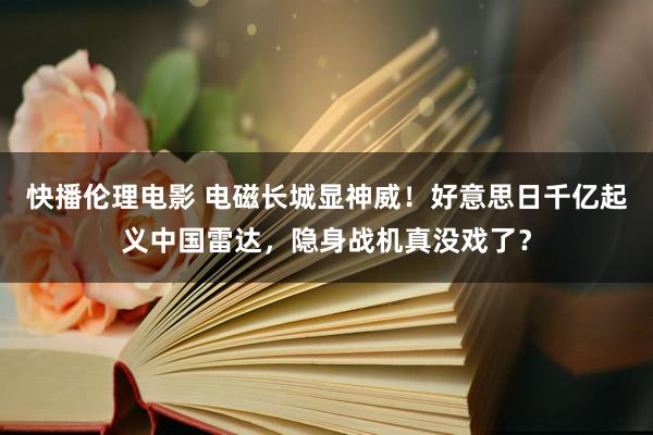 快播伦理电影 电磁长城显神威！好意思日千亿起义中国雷达，隐身战机真没戏了？