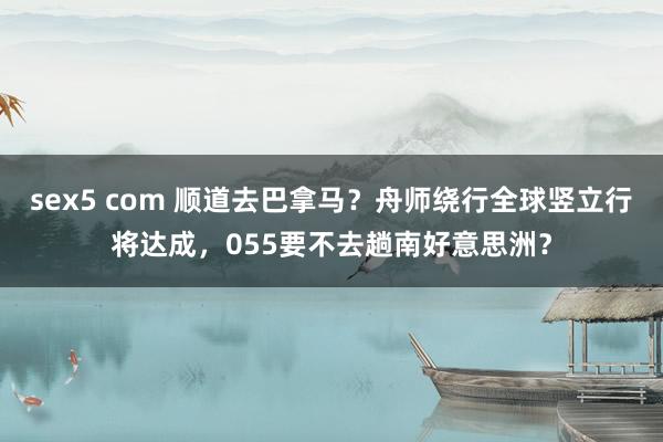sex5 com 顺道去巴拿马？舟师绕行全球竖立行将达成，055要不去趟南好意思洲？