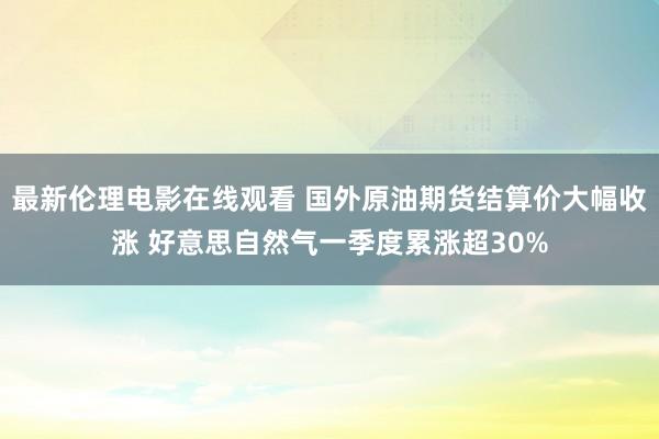 最新伦理电影在线观看 国外原油期货结算价大幅收涨 好意思自然气一季度累涨超30%