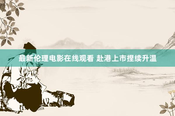 最新伦理电影在线观看 赴港上市捏续升温