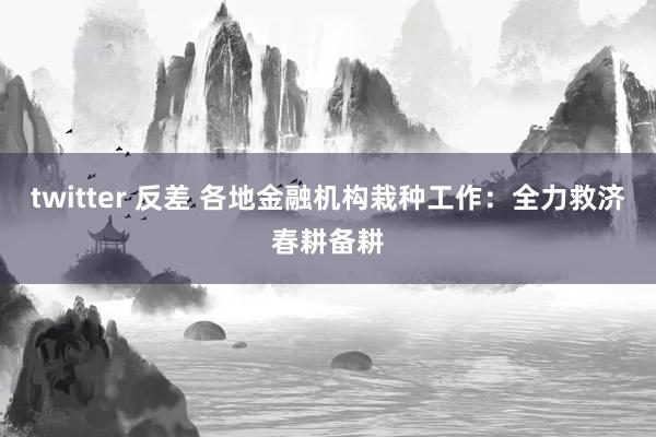 twitter 反差 各地金融机构栽种工作：全力救济春耕备耕
