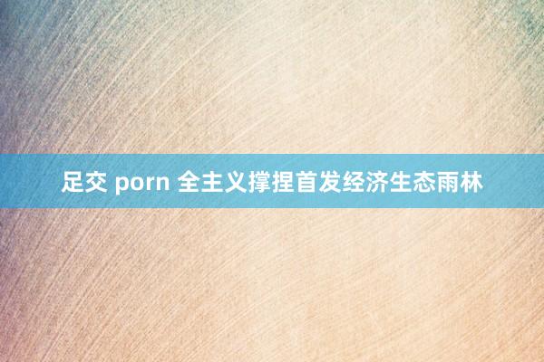 足交 porn 全主义撑捏首发经济生态雨林