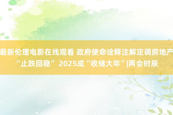 最新伦理电影在线观看 政府使命诠释注解定调房地产“止跌回稳” 2025成“收储大年”|两会时辰