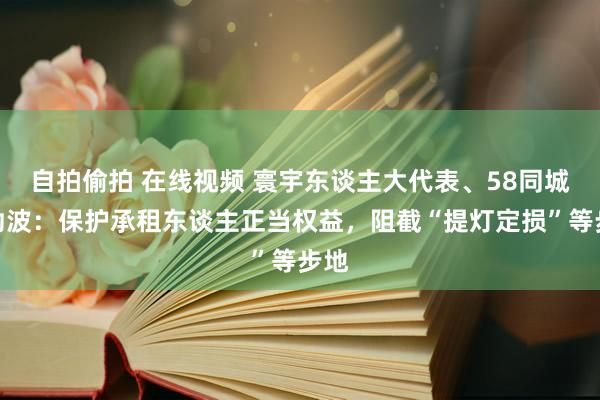 自拍偷拍 在线视频 寰宇东谈主大代表、58同城姚劲波：保护承租东谈主正当权益，阻截“提灯定损”等步地