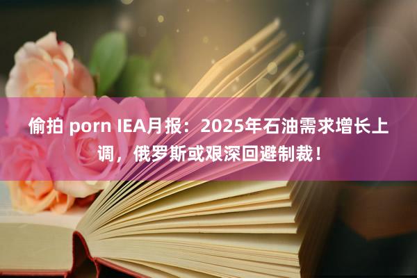 偷拍 porn IEA月报：2025年石油需求增长上调，俄罗斯或艰深回避制裁！