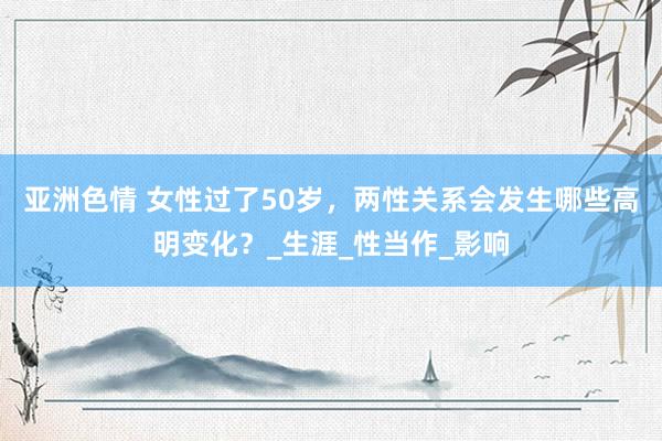 亚洲色情 女性过了50岁，两性关系会发生哪些高明变化？_生涯_性当作_影响