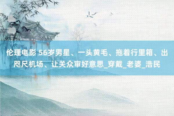 伦理电影 56岁男星、一头黄毛、拖着行里箱、出咫尺机场、让关众审好意思_穿戴_老婆_浩民