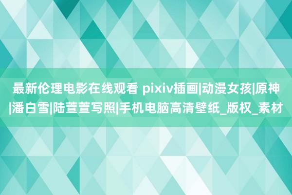 最新伦理电影在线观看 pixiv插画|动漫女孩|原神|潘白雪|陆萱萱写照|手机电脑高清壁纸_版权_素材