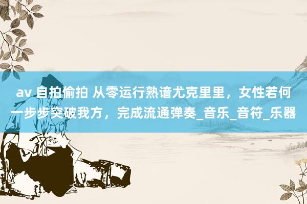 av 自拍偷拍 从零运行熟谙尤克里里，女性若何一步步突破我方，完成流通弹奏_音乐_音符_乐器