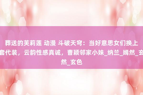 葬送的芙莉莲 动漫 斗破天穹：当好意思女们换上圈套代装，云韵性感真诚，曹颖邻家小妹_纳兰_嫣然_玄色