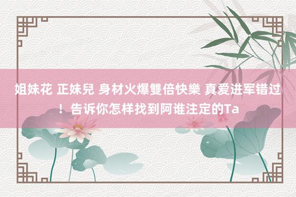 姐妹花 正妹兒 身材火爆雙倍快樂 真爱进军错过！告诉你怎样找到阿谁注定的Ta