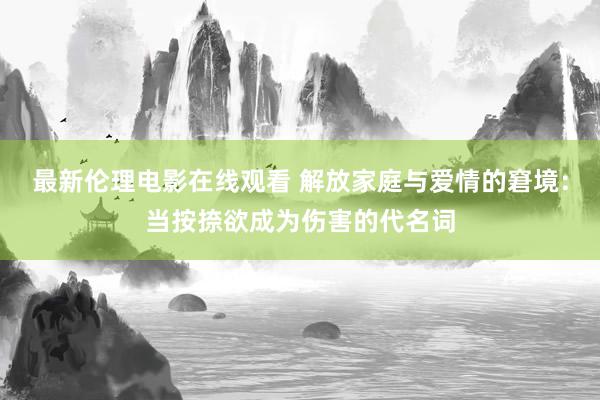 最新伦理电影在线观看 解放家庭与爱情的窘境：当按捺欲成为伤害的代名词