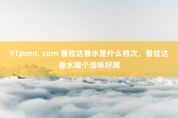 91porn. com 普拉达香水是什么档次，普拉达香水哪个滋味好闻