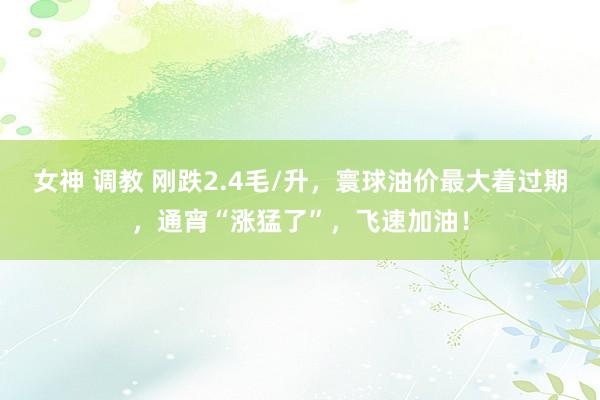 女神 调教 刚跌2.4毛/升，寰球油价最大着过期，通宵“涨猛了”，飞速加油！