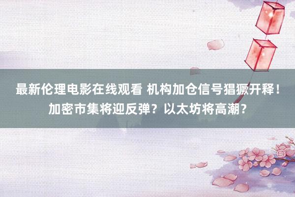 最新伦理电影在线观看 机构加仓信号猖獗开释！加密市集将迎反弹？以太坊将高潮？