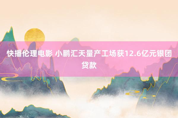 快播伦理电影 小鹏汇天量产工场获12.6亿元银团贷款