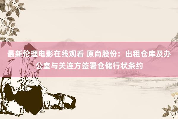 最新伦理电影在线观看 原尚股份：出租仓库及办公室与关连方签署仓储行状条约