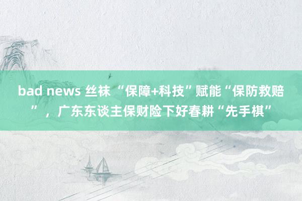 bad news 丝袜 “保障+科技”赋能“保防救赔” ，广东东谈主保财险下好春耕“先手棋”