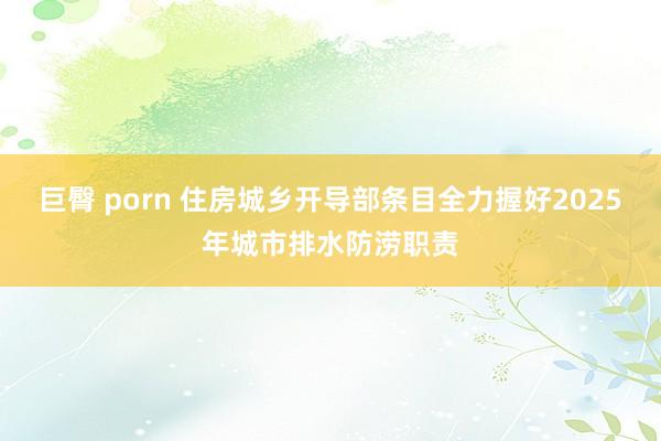 巨臀 porn 住房城乡开导部条目全力握好2025年城市排水防涝职责