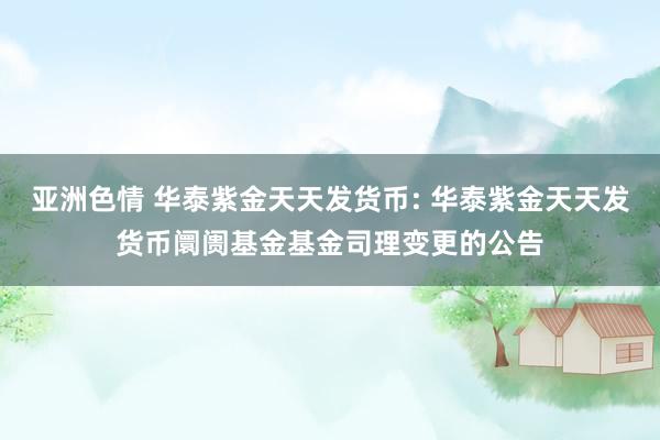亚洲色情 华泰紫金天天发货币: 华泰紫金天天发货币阛阓基金基金司理变更的公告
