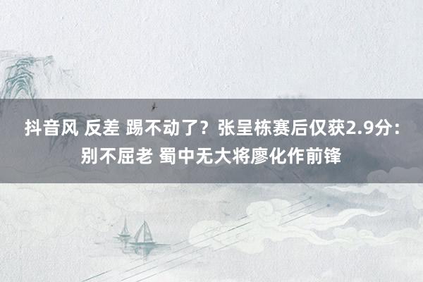 抖音风 反差 踢不动了？张呈栋赛后仅获2.9分：别不屈老 蜀中无大将廖化作前锋