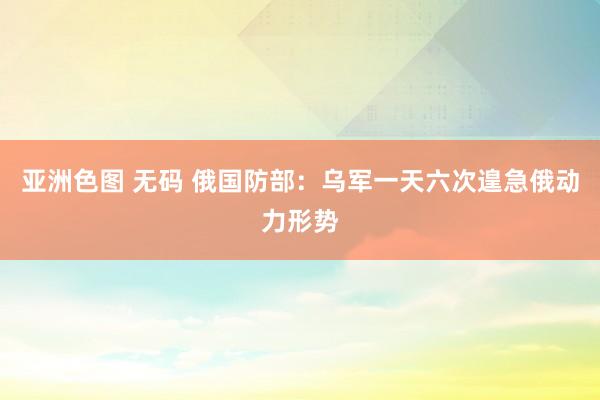 亚洲色图 无码 俄国防部：乌军一天六次遑急俄动力形势