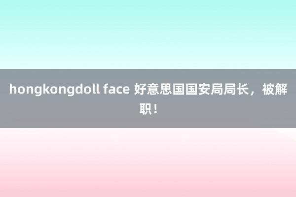 hongkongdoll face 好意思国国安局局长，被解职！