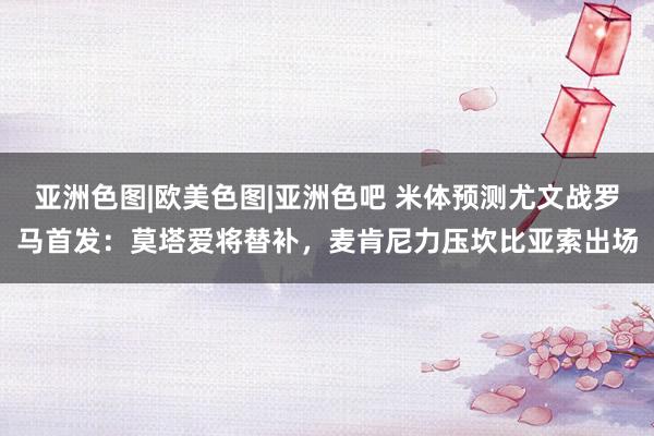 亚洲色图|欧美色图|亚洲色吧 米体预测尤文战罗马首发：莫塔爱将替补，麦肯尼力压坎比亚索出场