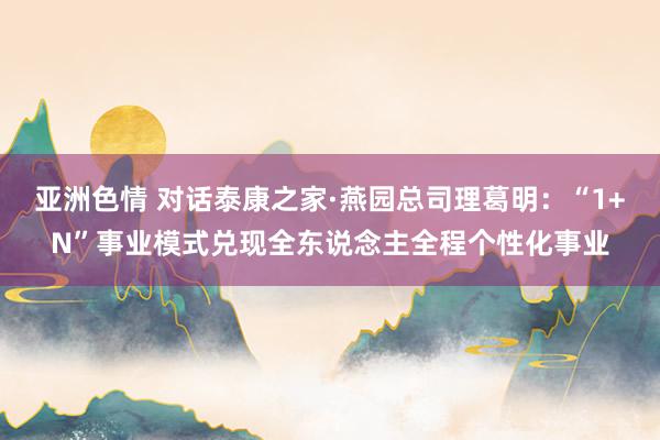 亚洲色情 对话泰康之家·燕园总司理葛明：“1+N”事业模式兑现全东说念主全程个性化事业