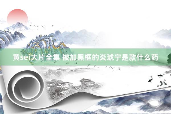 黄sei大片全集 被加黑框的炎琥宁是款什么药