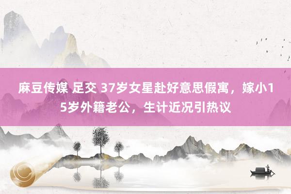 麻豆传媒 足交 37岁女星赴好意思假寓，嫁小15岁外籍老公，生计近况引热议